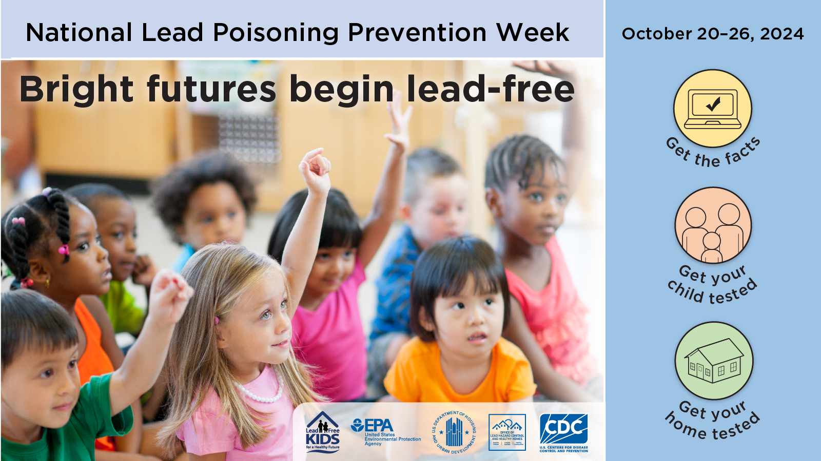 A banner that says National Lead Poisoning Prevention Week - October 20-26, 2024. Bright futures begin lead-free, get the facts, get your child tested, get your home tested. A group of little kids are sitting together paying attention and raising some hands. 

Logos at the bottom: Lead-Free Kids for a Healthy Future, EPA, US Department of Housing and Urban Development, Office of Lead Hazard Control and Healthy Homes, CDC. 